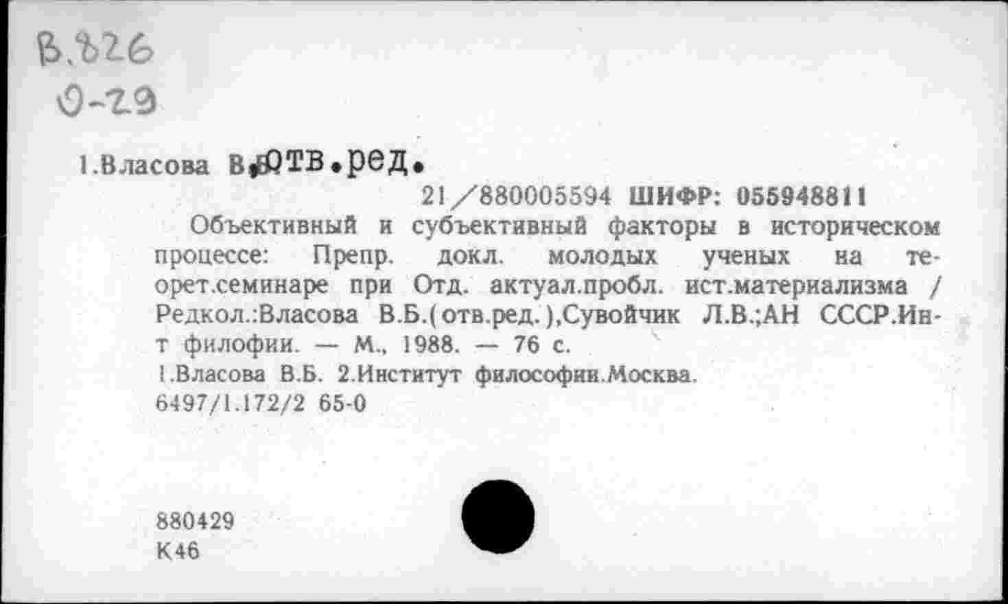 ﻿О-гэ
I.Власова В|£ЙТВ.реД.
21/880005594 ШИФР: 055948811 субъективный факторы в историческом докл. молодых ученых на те-
Отд. актуал.пробл. ист.материализма /
Объективный и процессе: Препр. орет.семинаре при Редкол.:Власова В.Б.(отв.ред. ),Сувойчик Л.В.;АН СССР.Ин-
т филофии. — М., 1988. — 76 с.
1.Власова В.Б. 2.Институт философии.Москва.
6497/1.172/2 65-0
880429
К46